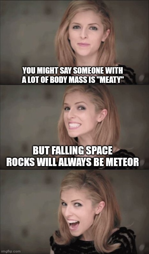 Watch out dinosaurs | YOU MIGHT SAY SOMEONE WITH A LOT OF BODY MASS IS "MEATY"; BUT FALLING SPACE ROCKS WILL ALWAYS BE METEOR | image tagged in memes,bad pun anna kendrick,space,meteor,meat | made w/ Imgflip meme maker