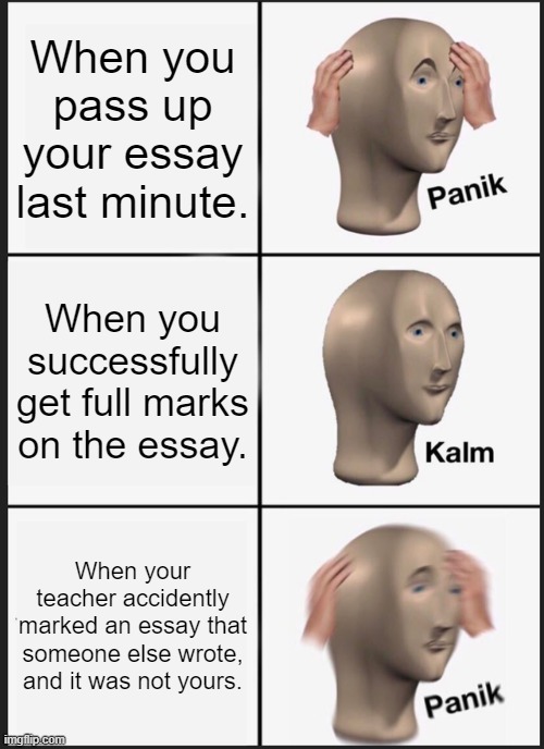 NOTE: THIS REALLY HAPPENED TO ME ONCE | When you pass up your essay last minute. When you successfully get full marks on the essay. When your teacher accidently marked an essay that someone else wrote, and it was not yours. | image tagged in memes,panik kalm panik | made w/ Imgflip meme maker