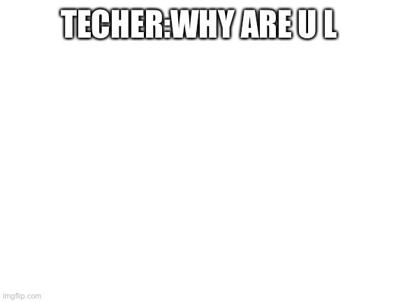 A meme from a year ago | TECHER:WHY ARE U L | image tagged in blank white template | made w/ Imgflip meme maker