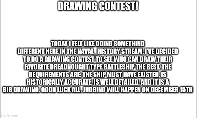 Something new | DRAWING CONTEST! TODAY I FELT LIKE DOING SOMETHING DIFFERENT HERE IN THE NAVAL_HISTORY STREAM. I'VE DECIDED TO DO A DRAWING CONTEST TO SEE WHO CAN DRAW THEIR FAVORITE DREADNOUGHT TYPE BATTLESHIP THE BEST. THE REQUIREMENTS ARE: THE SHIP MUST HAVE EXISTED, IS HISTORICALLY ACCURATE, IS WELL DETAILED, AND IT IS A BIG DRAWING. GOOD LUCK ALL. JUDGING WILL HAPPEN ON DECEMBER 15TH | image tagged in white background | made w/ Imgflip meme maker