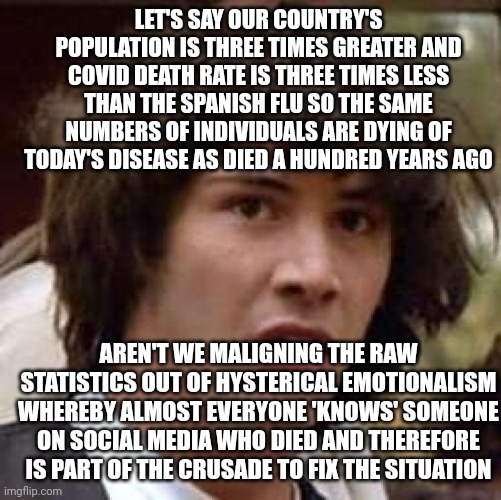 ... and posting this makes me and anyone agreeing a monster by default. | LET'S SAY OUR COUNTRY'S POPULATION IS THREE TIMES GREATER AND COVID DEATH RATE IS THREE TIMES LESS THAN THE SPANISH FLU SO THE SAME NUMBERS OF INDIVIDUALS ARE DYING OF TODAY'S DISEASE AS DIED A HUNDRED YEARS AGO; AREN'T WE MALIGNING THE RAW STATISTICS OUT OF HYSTERICAL EMOTIONALISM WHEREBY ALMOST EVERYONE 'KNOWS' SOMEONE ON SOCIAL MEDIA WHO DIED AND THEREFORE IS PART OF THE CRUSADE TO FIX THE SITUATION | image tagged in memes,conspiracy keanu | made w/ Imgflip meme maker