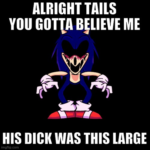 sonic.exe says | ALRIGHT TAILS YOU GOTTA BELIEVE ME; HIS DICK WAS THIS LARGE | image tagged in sonic exe says | made w/ Imgflip meme maker