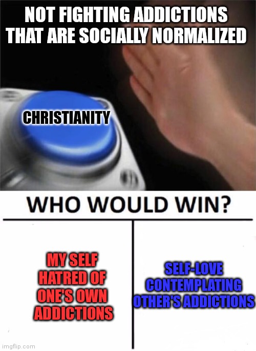 Not sure if poking fun at religion is also taboo in Fun (like politics seemingly is)... testing, testing, 1, 2, 3... | NOT FIGHTING ADDICTIONS THAT ARE SOCIALLY NORMALIZED; CHRISTIANITY; MY SELF 
HATRED OF 
ONE'S OWN 
ADDICTIONS; SELF-LOVE CONTEMPLATING OTHER'S ADDICTIONS | image tagged in memes,blank nut button,who would win | made w/ Imgflip meme maker