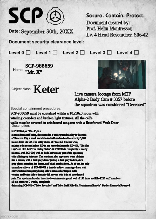 SCP-988659 "Mr. X" | Document created by: Prof. Helix Montressor, Lv. 4 Head Researcher, Site-42; September 30th, 20XX; SCP-988659
"Mr. X"; Keter; Live camera footage from MTF Alpha-2 Body Cam # 3357 before the squadron was considered "Deceased"; SCP-988659 must be contained within a 10x10x3 room with winding corriders and broken light fixtures. All the cell's walls must be covered in reinforced tungsten with a Reinforced Vault Door; SCP-988659, or "Mr. X", is a sentient humanoid being, discovered in a underground facility in the ruins of Raccoon City, a small town infested with undead entities exactly 5,000 meters from Site-32. The entity stands at 7 feet tall 3 inches wide, making it the second tallest SCP in our records alongside SCP-096, "The Shy Guy" and SCP-173 "The Living Statue". SCP-988659's complexity is nearly identical with SCP-096, with no body hair on any part of the specimen, with a light grey skin tone. The specimen also appears to wear clothing like a human, with a dark grey duster jacket, a dark grey fedora, dark grey gloves matching the duster, and black combat boots. As of yet, the only anomalous effects of SCP-988659 is that the subject cannot go down with conversational weaponry, being able to sense other targets in the vicinity, and being able to instantly kill anyone who is in it's coordinated path. The specimen has also breached containment a grand total of 190 times and killed 210 staff members 
all in a matter of 2 weeks, completely dethroning SCP-682 of "Most Breaches" and "Most Staff Killed in Containment Breach". Further Research Required. | image tagged in scp document | made w/ Imgflip meme maker