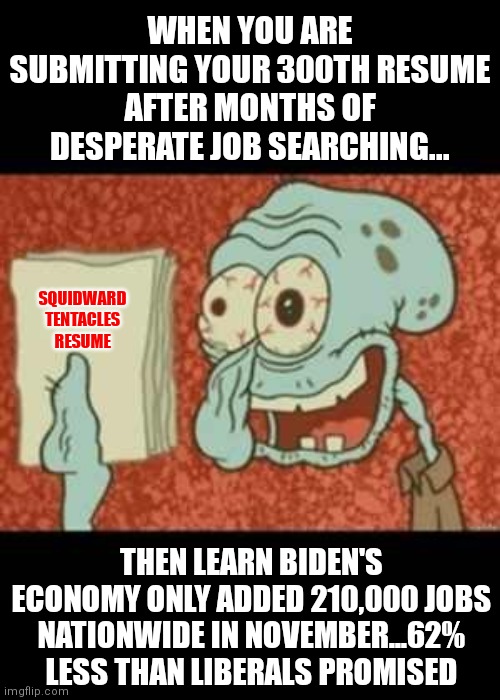 So when are we allowed to blame Biden for the horrific economy? Stay strong job seekers! | WHEN YOU ARE SUBMITTING YOUR 300TH RESUME AFTER MONTHS OF DESPERATE JOB SEARCHING... SQUIDWARD TENTACLES
RESUME; THEN LEARN BIDEN'S ECONOMY ONLY ADDED 210,000 JOBS NATIONWIDE IN NOVEMBER...62% LESS THAN LIBERALS PROMISED | image tagged in stressed out squidward,economy,incompetence,stupid liberals,joe biden,task failed successfully | made w/ Imgflip meme maker