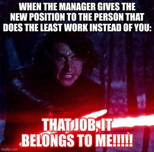 Kylo Ren That Lightsaber | WHEN THE MANAGER GIVES THE NEW POSITION TO THE PERSON THAT DOES THE LEAST WORK INSTEAD OF YOU:; THAT JOB, IT BELONGS TO ME!!!!! | image tagged in kylo ren that lightsaber | made w/ Imgflip meme maker