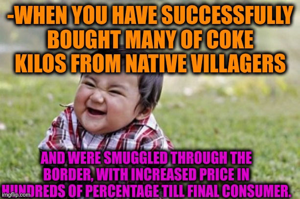 -I'm know Joshua. | -WHEN YOU HAVE SUCCESSFULLY BOUGHT MANY OF COKE KILOS FROM NATIVE VILLAGERS; AND WERE SMUGGLED THROUGH THE BORDER, WITH INCREASED PRICE IN HUNDREDS OF PERCENTAGE TILL FINAL CONSUMER. | image tagged in memes,evil toddler,share a coke with,don't do drugs,baby boss relaxed smug content,success kid | made w/ Imgflip meme maker