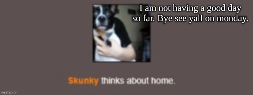 Skunky thinks about home | I am not having a good day so far. Bye see yall on monday. | image tagged in skunky thinks about home | made w/ Imgflip meme maker