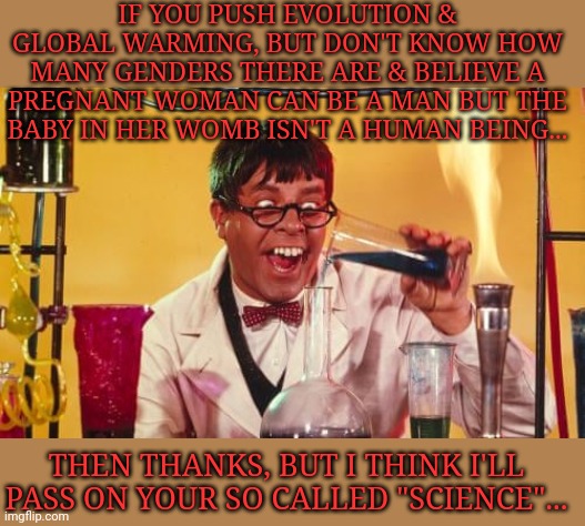 The Nutty Professor | IF YOU PUSH EVOLUTION & GLOBAL WARMING, BUT DON'T KNOW HOW MANY GENDERS THERE ARE & BELIEVE A PREGNANT WOMAN CAN BE A MAN BUT THE BABY IN HER WOMB ISN'T A HUMAN BEING... THEN THANKS, BUT I THINK I'LL PASS ON YOUR SO CALLED "SCIENCE"... | image tagged in fauci,quack,snake,oil,salesman | made w/ Imgflip meme maker