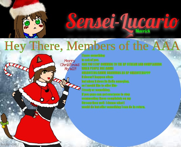 If you are a Member of the AAA or you use the RP stream please read desc if you can't read it | Hey There, Members of the AAA; I have something to ask of you.
CAN YOU STOP COMMING TO THE RP STREAM AND COMPLAINING WHEN PEOPLE USE ANIME CHARCTERS/ANIME DRAWINGS AS RP CHARCTERS???
It doesn't happen often- but when it does its Hella annoying.
so I would like to offer like- I treaty or something.
if you guys can get everyone to stop commenting those complaints on my Stream then well- I dunno what I would do but offer something I can do in return. | image tagged in sensei-lucario winter template | made w/ Imgflip meme maker
