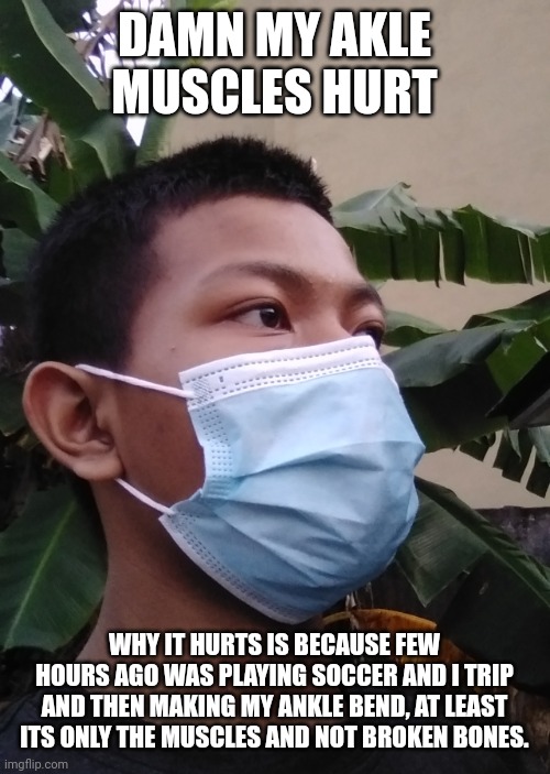 DAMN MY AKLE MUSCLES HURT; WHY IT HURTS IS BECAUSE FEW HOURS AGO WAS PLAYING SOCCER AND I TRIP AND THEN MAKING MY ANKLE BEND, AT LEAST ITS ONLY THE MUSCLES AND NOT BROKEN BONES. | image tagged in akifhaziq | made w/ Imgflip meme maker