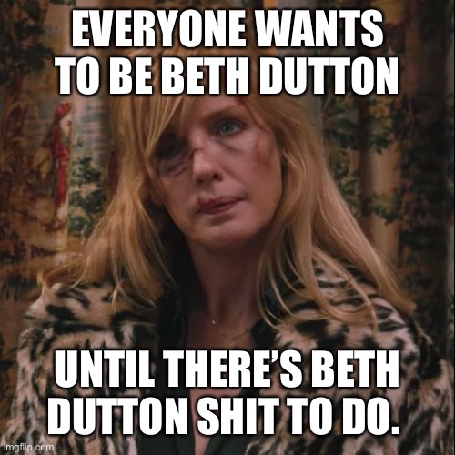Beth Dutton | EVERYONE WANTS TO BE BETH DUTTON; UNTIL THERE’S BETH DUTTON SHIT TO DO. | image tagged in beth dutton | made w/ Imgflip meme maker