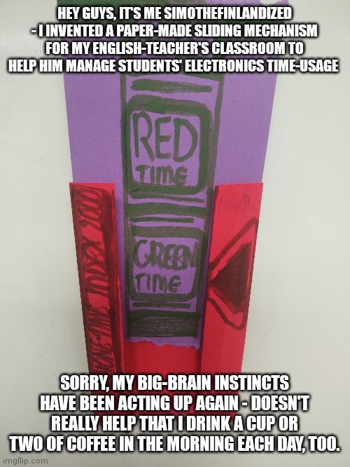 I Invented Something For My English-Teacher's Classroom (Pardon My Big-Brain Instincts) | HEY GUYS, IT'S ME SIMOTHEFINLANDIZED - I INVENTED A PAPER-MADE SLIDING MECHANISM FOR MY ENGLISH-TEACHER'S CLASSROOM TO HELP HIM MANAGE STUDENTS' ELECTRONICS TIME-USAGE; SORRY, MY BIG-BRAIN INSTINCTS HAVE BEEN ACTING UP AGAIN - DOESN'T REALLY HELP THAT I DRINK A CUP OR TWO OF COFFEE IN THE MORNING EACH DAY, TOO. | image tagged in inventions,technology,bizarre/oddities,big brain | made w/ Imgflip meme maker