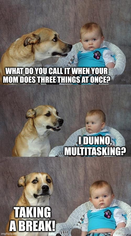 Happy Mother's Day! | WHAT DO YOU CALL IT WHEN YOUR
MOM DOES THREE THINGS AT ONCE? I DUNNO, MULTITASKING? TAKING A BREAK! | image tagged in memes,dad joke dog | made w/ Imgflip meme maker