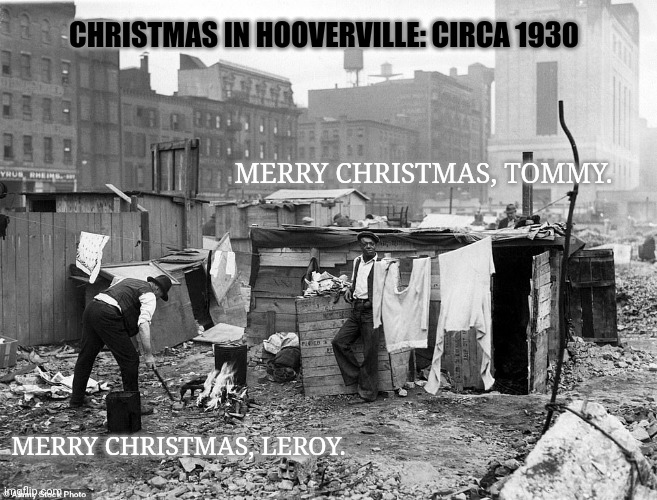 Christmastime | CHRISTMAS IN HOOVERVILLE: CIRCA 1930; MERRY CHRISTMAS, TOMMY. MERRY CHRISTMAS, LEROY. | image tagged in merry christmas,depression,1930,hooverville,hohoho | made w/ Imgflip meme maker