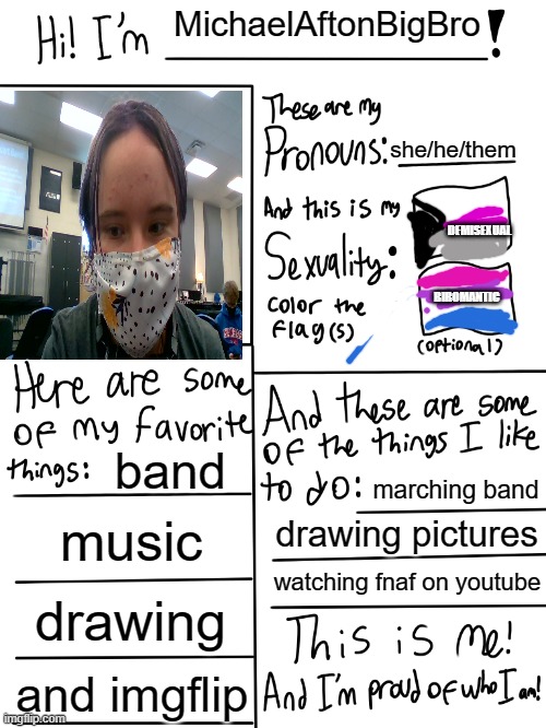 plz dont comment cause then my parents might find this (they dont support) | MichaelAftonBigBro; she/he/them; DEMISEXUAL; BIROMANTIC; band; marching band; music; drawing pictures; watching fnaf on youtube; drawing; and imgflip | image tagged in lgbtq stream account profile | made w/ Imgflip meme maker