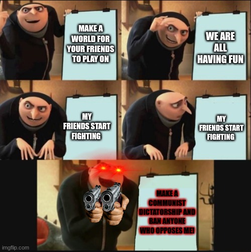 e | MAKE A WORLD FOR YOUR FRIENDS TO PLAY ON; WE ARE ALL HAVING FUN; MY FRIENDS START FIGHTING; MY FRIENDS START FIGHTING; MAKE A COMMUNIST DICTATORSHIP AND BAN ANYONE WHO OPPOSES ME! | image tagged in 5 panel gru meme | made w/ Imgflip meme maker