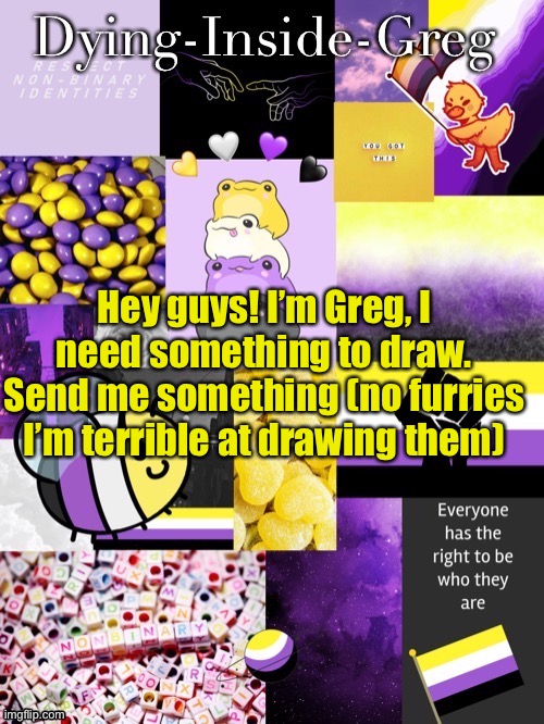 I’m new here :) | Hey guys! I’m Greg, I need something to draw. Send me something (no furries I’m terrible at drawing them) | image tagged in dying inside greg template | made w/ Imgflip meme maker