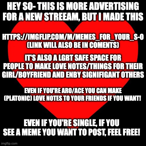 Even if you choose not to join, thank you for looking :3 |  HEY SO- THIS IS MORE ADVERTISING FOR A NEW STREEAM, BUT I MADE THIS; HTTPS://IMGFLIP.COM/M/MEMES_FOR_YOUR_S-O
(LINK WILL ALSO BE IN COMENTS); IT'S ALSO A LGBT SAFE SPACE FOR PEOPLE TO MAKE LOVE NOTES/THINGS FOR THEIR GIRL/BOYFRIEND AND ENBY SIGNIFIGANT OTHERS; EVEN IF YOU'RE ARO/ACE YOU CAN MAKE (PLATONIC) LOVE NOTES TO YOUR FRIENDS IF YOU WANT! EVEN IF YOU'RE SINGLE, IF YOU SEE A MEME YOU WANT TO POST, FEEL FREE! | image tagged in heart | made w/ Imgflip meme maker
