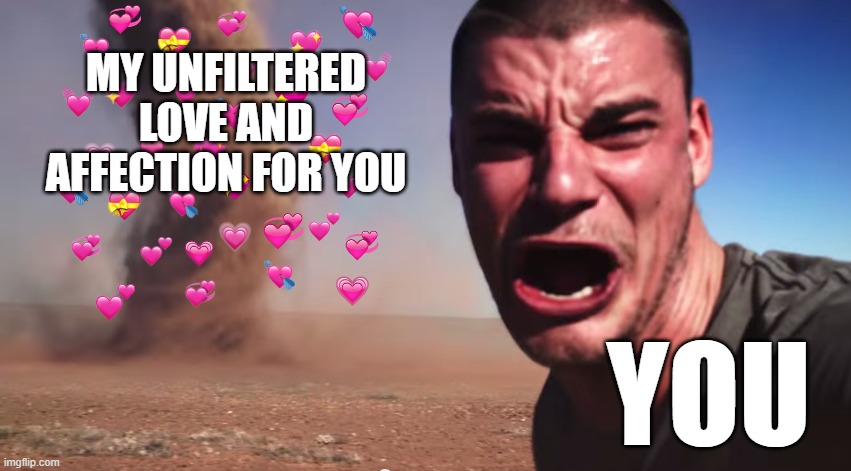 HERE IT COMES | MY UNFILTERED LOVE AND AFFECTION FOR YOU; YOU | image tagged in here it comes | made w/ Imgflip meme maker