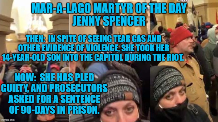 Was this a "Field Trip," for her home-schooled child? | MAR-A-LAGO MARTYR OF THE DAY
JENNY SPENCER; THEN:  IN SPITE OF SEEING TEAR GAS AND OTHER EVIDENCE OF VIOLENCE, SHE TOOK HER 14-YEAR-OLD SON INTO THE CAPITOL DURING THE RIOT. NOW:  SHE HAS PLED GUILTY, AND PROSECUTORS ASKED FOR A SENTENCE OF 90-DAYS IN PRISON. | image tagged in politics | made w/ Imgflip meme maker