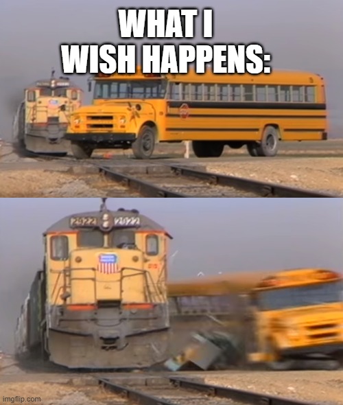 A train hitting a school bus | WHAT I WISH HAPPENS: | image tagged in a train hitting a school bus | made w/ Imgflip meme maker