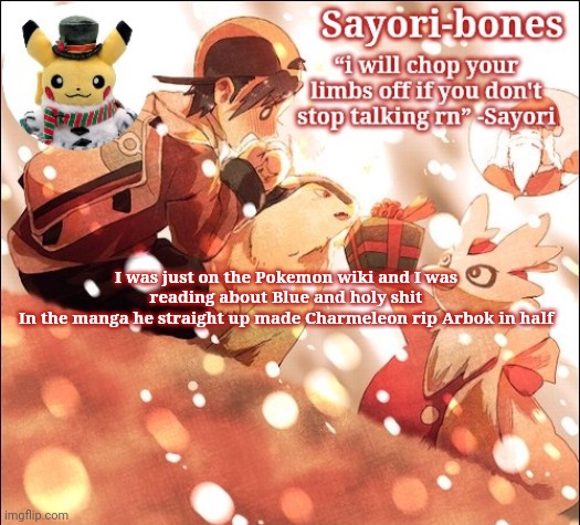 Sayori's Christmas Temp but it's Heart Gold | I was just on the Pokemon wiki and I was reading about Blue and holy shit
In the manga he straight up made Charmeleon rip Arbok in half | image tagged in sayori's christmas temp but it's heart gold | made w/ Imgflip meme maker