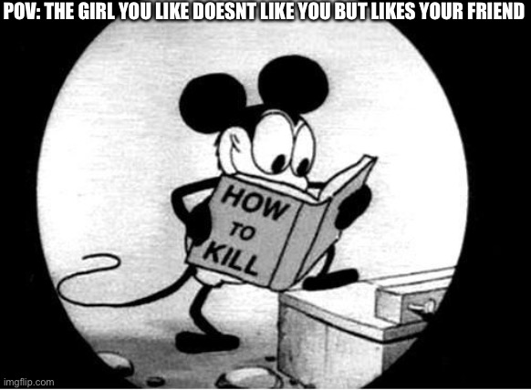 How to Kill with Mickey Mouse | POV: THE GIRL YOU LIKE DOESNT LIKE YOU BUT LIKES YOUR FRIEND | image tagged in how to kill with mickey mouse | made w/ Imgflip meme maker