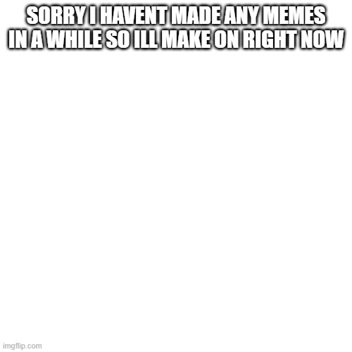 Blank Transparent Square | SORRY I HAVENT MADE ANY MEMES IN A WHILE SO ILL MAKE ON RIGHT NOW | image tagged in memes,blank transparent square | made w/ Imgflip meme maker