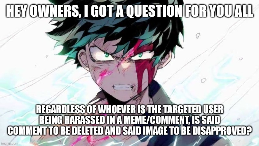 Not approving since it may start stuff, just comment your response | HEY OWNERS, I GOT A QUESTION FOR YOU ALL; REGARDLESS OF WHOEVER IS THE TARGETED USER BEING HARASSED IN A MEME/COMMENT, IS SAID COMMENT TO BE DELETED AND SAID IMAGE TO BE DISAPPROVED? | image tagged in deku beaten up | made w/ Imgflip meme maker