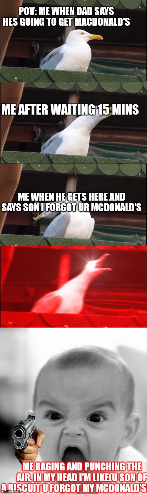WHERE'S MY MCDONALD'S?! | POV: ME WHEN DAD SAYS HES GOING TO GET MACDONALD'S; ME AFTER WAITING 15 MINS; ME WHEN HE GETS HERE AND SAYS SON I FORGOT UR MCDONALD'S; ME RAGING AND PUNCHING THE AIR, IN MY HEAD I'M LIKE(U SON OF A BISCUIT U FORGOT MY MCDONALD'S!!!!!! | image tagged in memes,inhaling seagull,angry baby | made w/ Imgflip meme maker