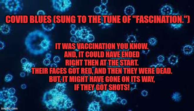 It's not too late to get the point! | IT WAS VACCINATION YOU KNOW.
AND, IT COULD HAVE ENDED RIGHT THEN AT THE START.
THEIR FACES GOT RED, AND THEN THEY WERE DEAD.
BUT IT MIGHT HAVE GONE ON ITS WAY,
IF THEY GOT SHOTS! COVID BLUES (SUNG TO THE TUNE OF "FASCINATION.") | image tagged in politics | made w/ Imgflip meme maker
