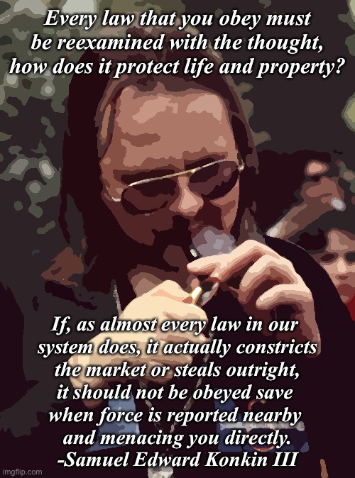 Black market ethics | Every law that you obey must be reexamined with the thought,
how does it protect life and property? If, as almost every law in our 
system does, it actually constricts
 the market or steals outright, 
it should not be obeyed save 
when force is reported nearby 
and menacing you directly.
-Samuel Edward Konkin III | image tagged in anarchy,ethics,black market | made w/ Imgflip meme maker