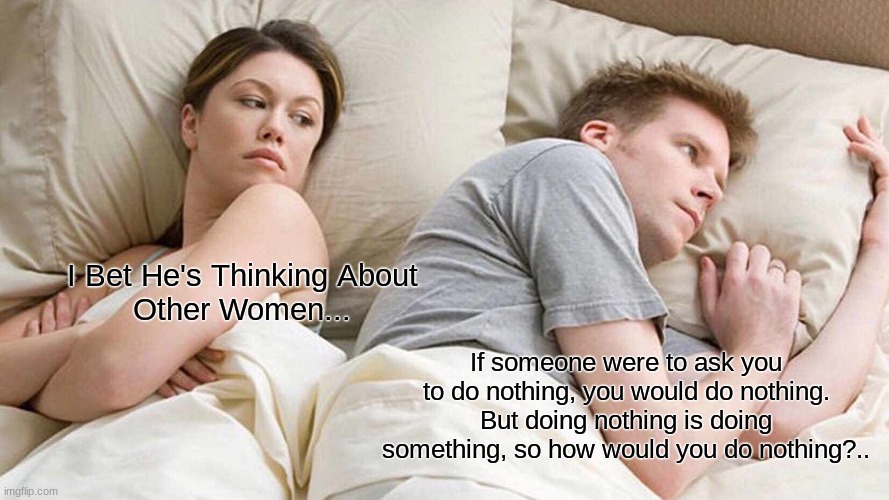 I Bet He's Thinking About Other Women Meme | I Bet He's Thinking About Other Women... If someone were to ask you to do nothing, you would do nothing. But doing nothing is doing something, so how would you do nothing?.. | image tagged in memes,i bet he's thinking about other women,pondering,hmm yes | made w/ Imgflip meme maker