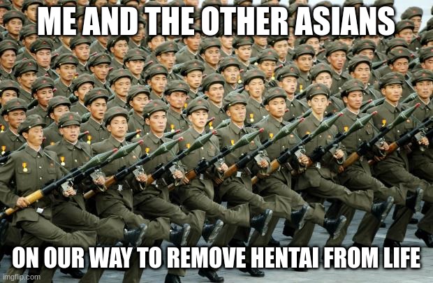 killing japan cartoons | ME AND THE OTHER ASIANS; ON OUR WAY TO REMOVE HENTAI FROM LIFE | image tagged in north korean military march,anime | made w/ Imgflip meme maker