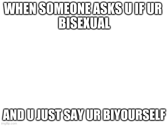 its something i just thouhgt oh. idk if yall laugh | WHEN SOMEONE ASKS U IF UR 
BISEXUAL; AND U JUST SAY UR BIYOURSELF | image tagged in blank white template | made w/ Imgflip meme maker