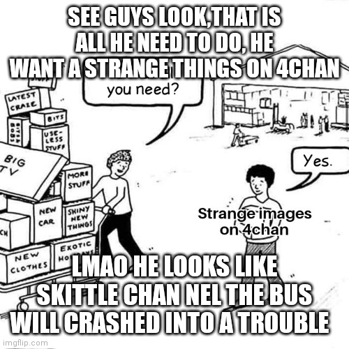 SEE GUYS LOOK,THAT IS ALL HE NEED TO DO, HE WANT A STRANGE THINGS ON 4CHAN; LMAO HE LOOKS LIKE SKITTLE CHAN NEL THE BUS WILL CRASHED INTO A TROUBLE | image tagged in fun,meme man,memes,funny memes,funny meme,lol so funny | made w/ Imgflip meme maker