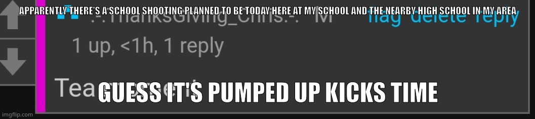 Tea moment | APPARENTLY THERE'S A SCHOOL SHOOTING PLANNED TO BE TODAY HERE AT MY SCHOOL AND THE NEARBY HIGH SCHOOL IN MY AREA; GUESS IT'S PUMPED UP KICKS TIME | image tagged in tea moment | made w/ Imgflip meme maker
