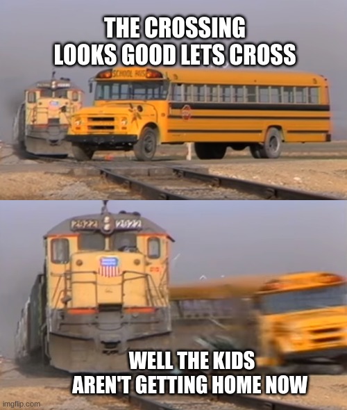 A train hitting a school bus | THE CROSSING LOOKS GOOD LETS CROSS; WELL THE KIDS AREN'T GETTING HOME NOW | image tagged in a train hitting a school bus | made w/ Imgflip meme maker
