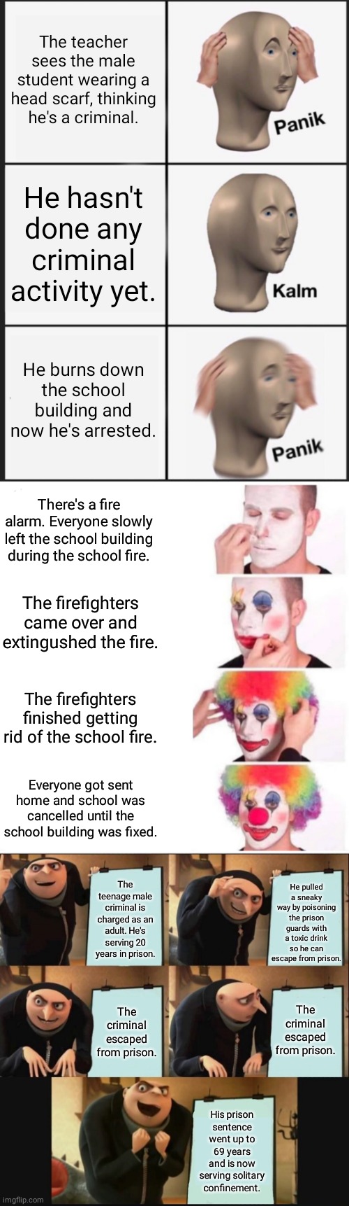 Student with the head scarf | The teacher sees the male student wearing a head scarf, thinking he's a criminal. He hasn't done any criminal activity yet. He burns down the school building and now he's arrested. There's a fire alarm. Everyone slowly left the school building during the school fire. The firefighters came over and extingushed the fire. The firefighters finished getting rid of the school fire. Everyone got sent home and school was cancelled until the school building was fixed. He pulled a sneaky way by poisoning the prison guards with a toxic drink so he can escape from prison. The teenage male criminal is charged as an adult. He's serving 20 years in prison. The criminal escaped from prison. The criminal escaped from prison. His prison sentence went up to 69 years and is now serving solitary confinement. | image tagged in memes,panik kalm panik,clown applying makeup,gru's plan,funny,blank white template | made w/ Imgflip meme maker