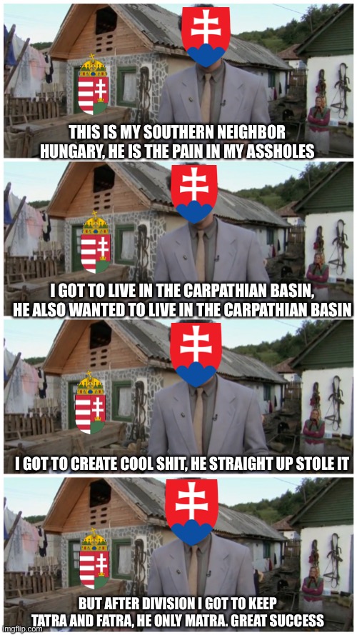 After trianon be like | THIS IS MY SOUTHERN NEIGHBOR HUNGARY, HE IS THE PAIN IN MY ASSHOLES; I GOT TO LIVE IN THE CARPATHIAN BASIN, HE ALSO WANTED TO LIVE IN THE CARPATHIAN BASIN; I GOT TO CREATE COOL SHIT, HE STRAIGHT UP STOLE IT; BUT AFTER DIVISION I GOT TO KEEP TATRA AND FATRA, HE ONLY MATRA. GREAT SUCCESS | image tagged in borat neighbour | made w/ Imgflip meme maker