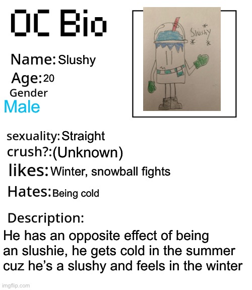 OC Bio | Slushy; 20; Male; Straight; (Unknown); Winter, snowball fights; Being cold; He has an opposite effect of being an slushie, he gets cold in the summer cuz he’s a slushy and feels in the winter | image tagged in oc bio | made w/ Imgflip meme maker