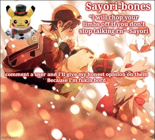 Sayori's Christmas Temp but it's Heart Gold | comment a user and I'll give my honest opinion on them
Because I'm fukin bord | image tagged in sayori's christmas temp but it's heart gold | made w/ Imgflip meme maker