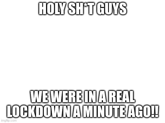 lockdown! | HOLY SH*T GUYS; WE WERE IN A REAL LOCKDOWN A MINUTE AGO!! | image tagged in blank white template | made w/ Imgflip meme maker