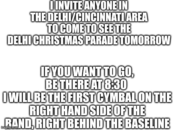 If you're in the area, plz come see this it will be cool | I INVITE ANYONE IN THE DELHI/CINCINNATI AREA TO COME TO SEE THE DELHI CHRISTMAS PARADE TOMORROW; IF YOU WANT TO GO, BE THERE AT 8:30 
I WILL BE THE FIRST CYMBAL ON THE RIGHT HAND SIDE OF THE BAND, RIGHT BEHIND THE BASELINE | image tagged in blank white template | made w/ Imgflip meme maker