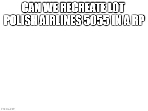 Blank White Template | CAN WE RECREATE LOT  POLISH AIRLINES 5055 IN A RP | image tagged in blank white template | made w/ Imgflip meme maker