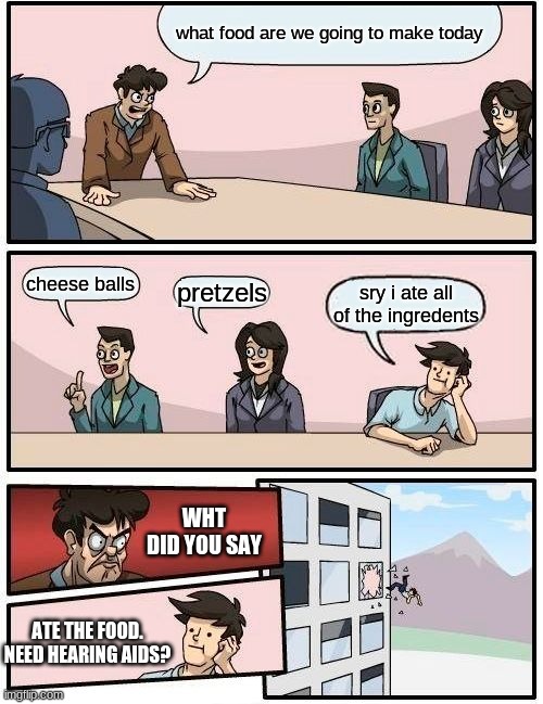 Boardroom Meeting Suggestion | what food are we going to make today; cheese balls; pretzels; sry i ate all of the ingredents; WHT DID YOU SAY; ATE THE FOOD. NEED HEARING AIDS? | image tagged in memes,boardroom meeting suggestion | made w/ Imgflip meme maker