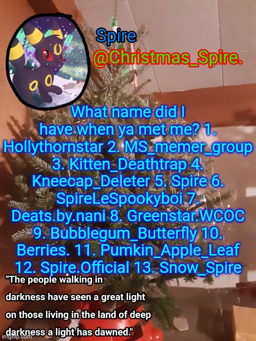 Spire Christmas announcement template | What name did I have when ya met me? 1. Hollythornstar 2. MS_memer_group 3. Kitten_Deathtrap 4. Kneecap_Deleter 5. Spire 6. SpireLeSpookyboi 7. Deats.by.nani 8. Greenstar.WCOC 9. Bubblegum_Butterfly 10. Berries. 11. Pumkin_Apple_Leaf 12. Spire.Official 13. Snow_Spire | image tagged in spire christmas announcement template | made w/ Imgflip meme maker