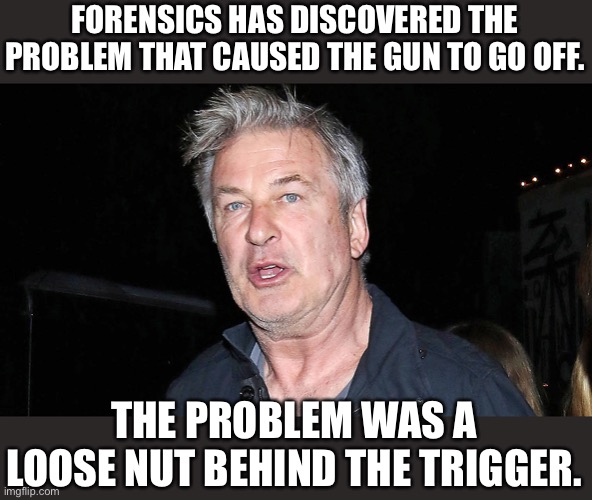Loose Nut | FORENSICS HAS DISCOVERED THE PROBLEM THAT CAUSED THE GUN TO GO OFF. THE PROBLEM WAS A LOOSE NUT BEHIND THE TRIGGER. | image tagged in alec baldwin | made w/ Imgflip meme maker