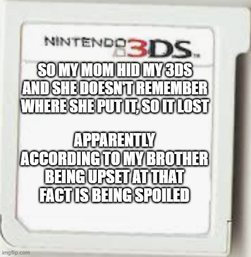 It's not, I used the 3ds and he is also annoyed at the fact because I ask for the Switch we have that he plays at night | SO MY MOM HID MY 3DS AND SHE DOESN'T REMEMBER WHERE SHE PUT IT, SO IT LOST; APPARENTLY ACCORDING TO MY BROTHER BEING UPSET AT THAT FACT IS BEING SPOILED | image tagged in n3ds game thing blank | made w/ Imgflip meme maker